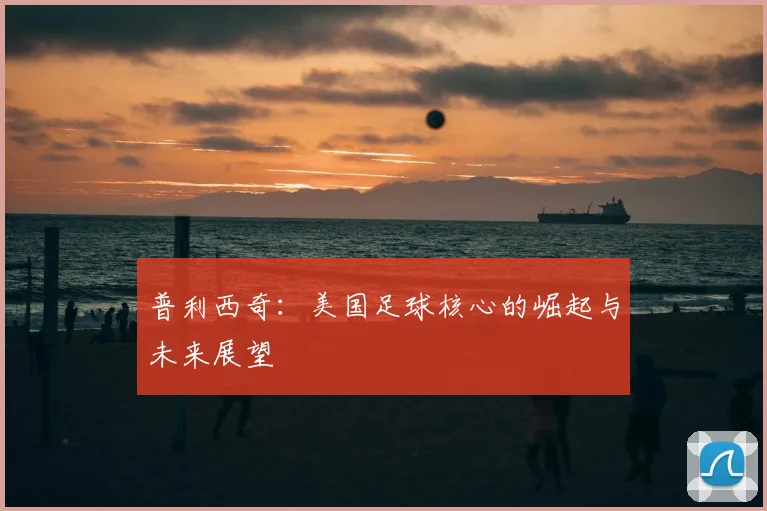 普利西奇：美国足球核心的崛起与未来展望