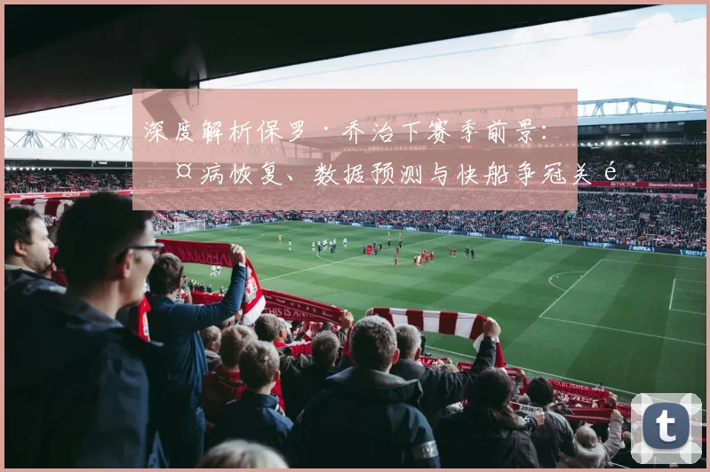 深度解析保罗·乔治下赛季前景：伤病恢复、数据预测与快船争冠关键