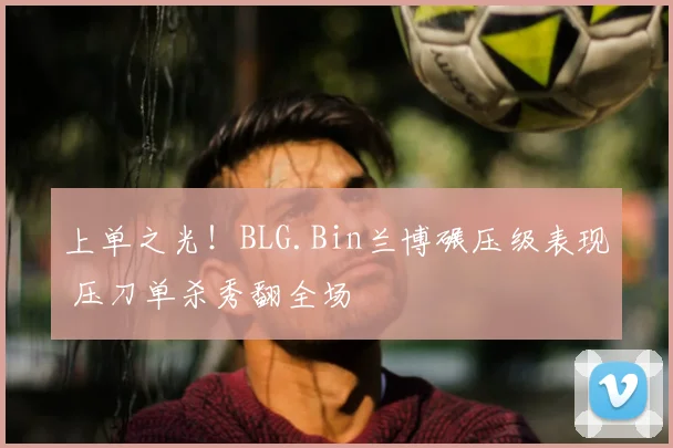 上单之光！BLG.Bin兰博碾压级表现 压刀单杀秀翻全场