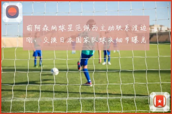 前阿森纳球星范佩西主动联系渡边刚，交换日本国家队球衣细节曝光