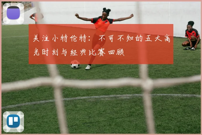 关注小特伦特：不可不知的五大高光时刻与经典比赛回顾