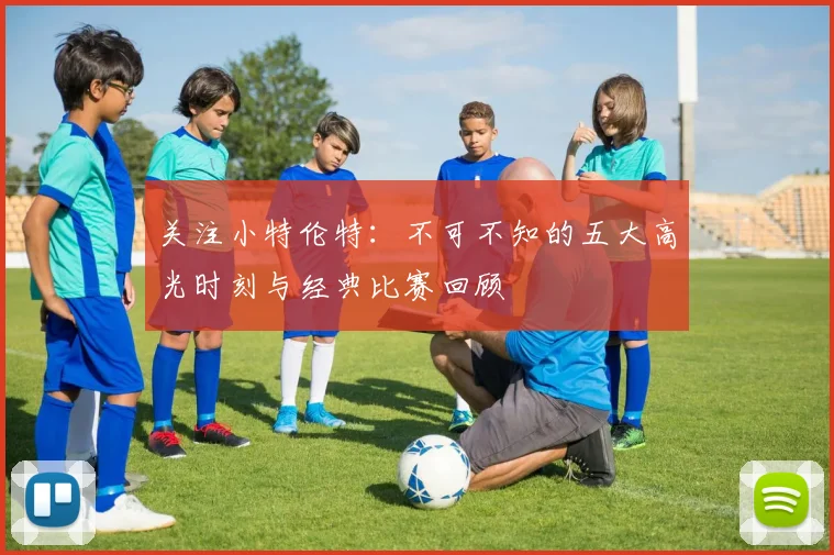 关注小特伦特：不可不知的五大高光时刻与经典比赛回顾
