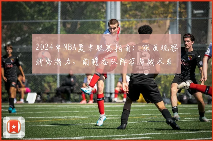 2024年NBA夏季联赛指南：深度观察新秀潜力，前瞻各队阵容与战术看点