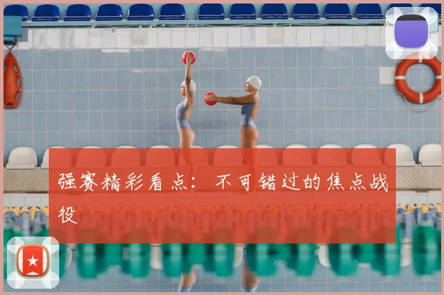 强赛精彩看点：不可错过的焦点战役
