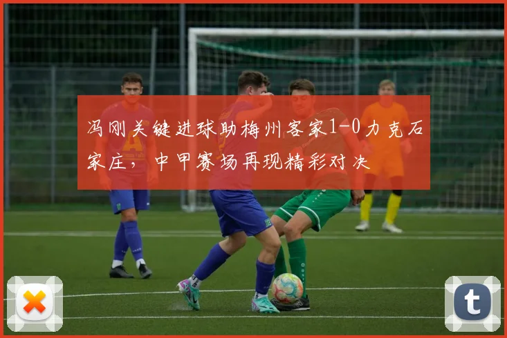 冯刚关键进球助梅州客家1-0力克石家庄，中甲赛场再现精彩对决