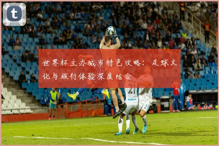 世界杯主办城市特色攻略：足球文化与旅行体验深度结合