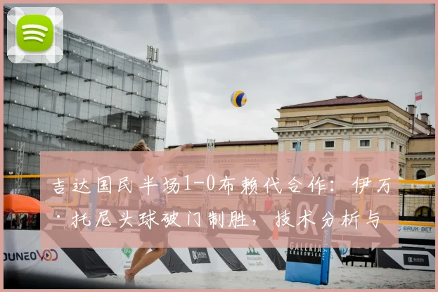 吉达国民半场1-0布赖代合作：伊万·托尼头球破门制胜，技术分析与全场集锦