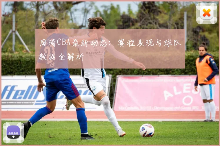 周琦CBA最新动态：赛程表现与球队数据全解析