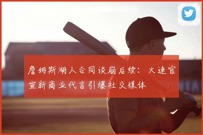 詹姆斯湖人合同谈崩后续:火速官宣新商业代言引爆社交媒体